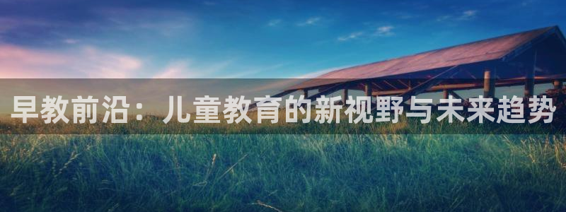 恒行登录老大6ll5l典型：早教前沿：儿童教育的新视野与未来趋势