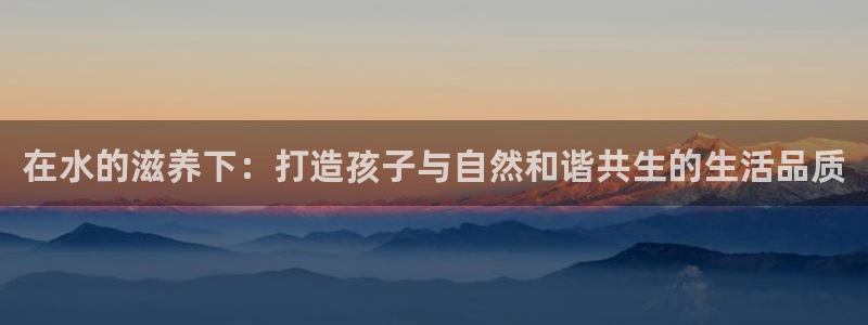 恒行娱乐登录信用 74ooo5：在水的滋养下：打造孩子与自然和谐共生的生活品质