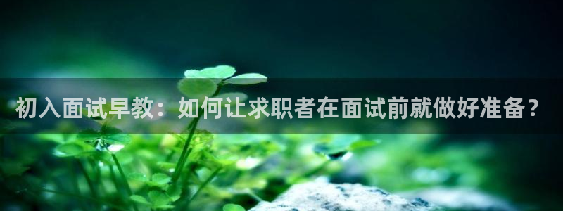 恒行2乃5O6917：初入面试早教：如何让求职者在面试前就做好准备？