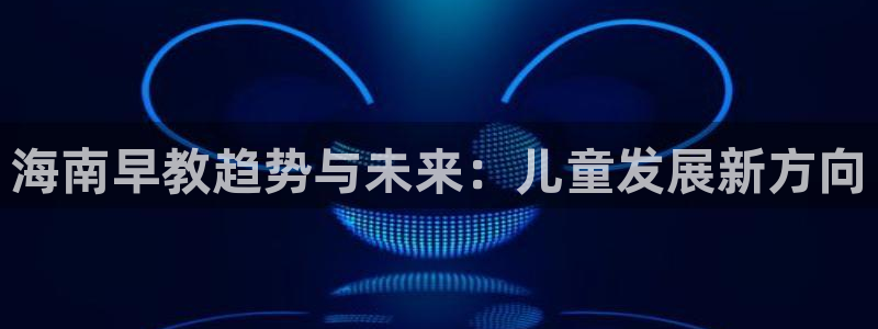 恒行娱乐吴74OOO5：海南早教趋势与未来：儿童发展新方向