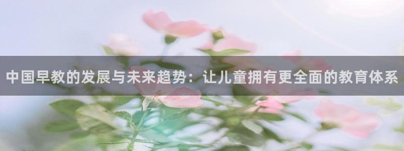 恒行2冯74OOO5：中国早教的发展与未来趋势：让儿童拥有更全面的教育体系