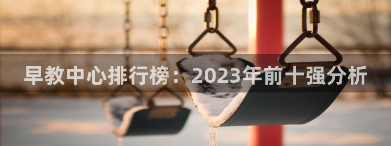恒行2地74OOO5：早教中心排行榜：2023年前十强分析