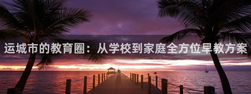恒行代理总代主导 6ll5l：运城市的教育圈：从学校到家庭全方位早教方案