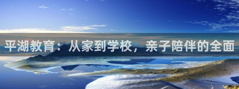 恒行娱乐掌74ooo5呀蚕：平湖教育：从家到学校，亲子陪伴的全面
