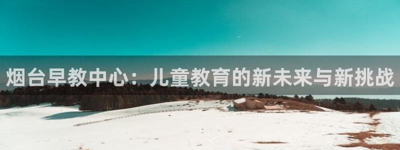 恒行2下74OOO5：烟台早教中心：儿童教育的新未来与新挑战