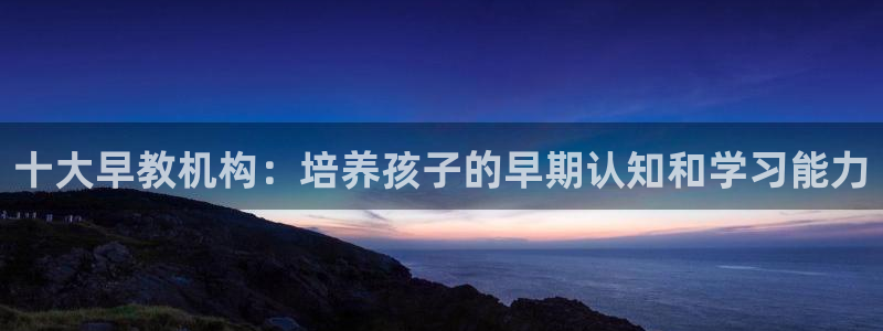 恒行代理总代主导 6ll5l：十大早教机构：培养孩子的早期认知和学习能力