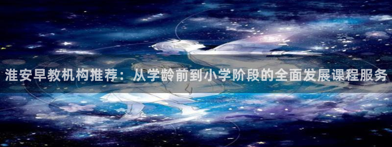 恒行2吕74OOO5：淮安早教机构推荐：从学龄前到小学阶段的全面发展课程服务