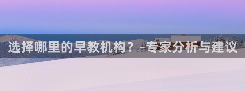 恒行娱乐掏沂74ooo5弛：选择哪里的早教机构？-专家分析与建议